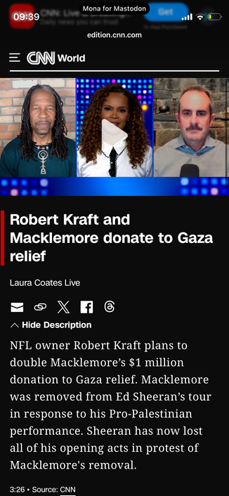 CNN World
Robert Kraft and
Macklemore donate to Gaza relief
Laura Coates

NFL owner Robert Kraft plans to
double Macklemore's $1 million
donation to Gaza relief. Macklemore
was removed from Ed Sheeran's tour
in response to his Pro-Palestinian
performance. Sheeran has now lost
all of his opening acts in protest of
Macklemore's removal.